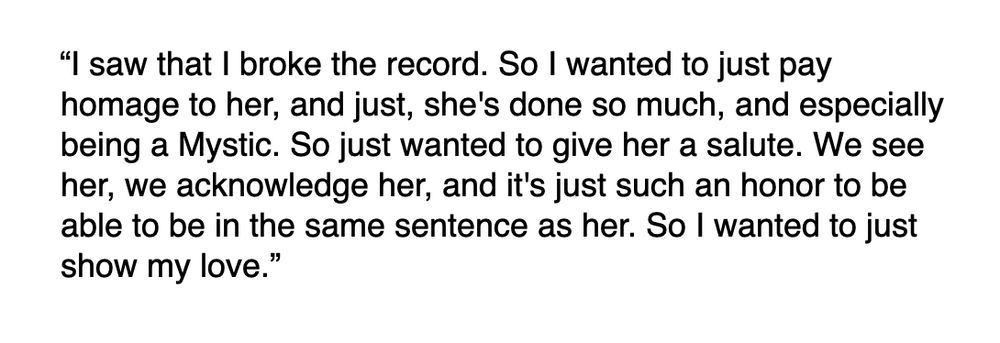 “I saw that I broke the record. So I wanted to just pay homage to her, and just, she's done so much, and especially being a Mystic. So just wanted to give her a salute. We see her, we acknowledge her, and it's just such an honor to be able to be in the same sentence as her. So I wanted to just show my love.”