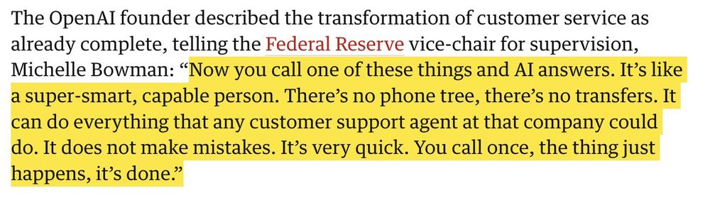 The OpenAI founder described the transformation of customer service as already complete, telling the Federal Reserve vice-chair for supervision, Michelle Bowman: “Now you call one of these things and AI answers. It’s like a super-smart, capable person. There’s no phone tree, there’s no transfers. It can do everything that any customer support agent at that company could do. It does not make mistakes. It’s very quick. You call once, the thing just happens, it’s done.”