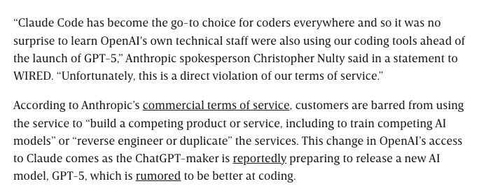 “Claude Code has become the go-to choice for coders everywhere, and so it was no surprise to learn OpenAI's own technical staff were also using our coding tools ahead of the launch of GPT-5,” Anthropic spokesperson Christopher Nulty said in a statement to WIRED. “Unfortunately, this is a direct violation of our terms of service.”

According to Anthropic’s commercial terms of service, customers are barred from using the service to “build a competing product or service, including to train competing AI models” or “reverse engineer or duplicate” the services. This change in OpenAI’s access to Claude comes as the ChatGPT-maker is reportedly preparing to release a new AI model, GPT-5, which is rumored to be better at coding.