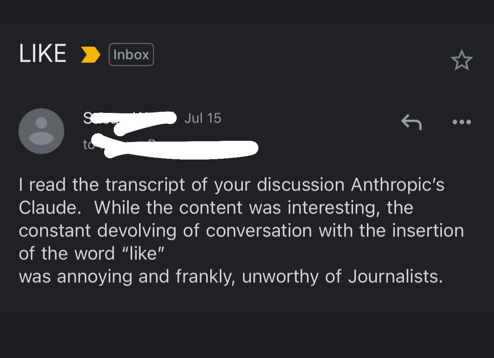 Subject: LIKE

I read the transcript of your discussion Anthropic's Claude. While the content was interesting, the constant devolving of conversation with the insertion of the word "like"
was annoying and frankly, unworthy of Journalists.