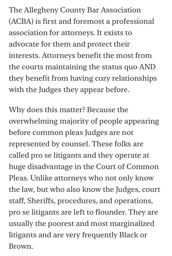 The Allegheny County Bar Association
(ACBA) is first and foremost a professional association for attorneys. It exists to advocate for them and protect their interests. Attorneys benefit the most from the courts maintaining the status quo AND they benefit from having cozy relationships with the Judges they appear before.
Why does this matter? Because the overwhelming majority of people appearing before common pleas Judges are not represented by counsel. These folks are called pro se litigants and they operate at huge disadvantage in the Court of Common Pleas. Unlike attorneys who not only know the law, but who also know the Judges, court staff, Sheriffs, procedures, and operations, pro se litigants are left to flounder. They are usually the poorest and most marginalized litigants and are very frequently Black or Brown.