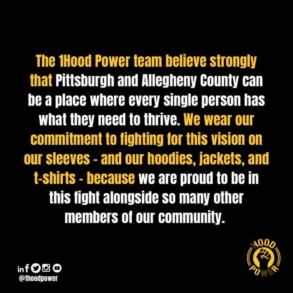 The 1Hood Power team believe strongly that Pittsburgh and Allegheny County can be a place where every single person has What they need to thrive. We wear our commitment to fighting for this vision on our sleeves - and our hoodies, jackets, and t-shirts - because we are proud to be in this fight alongside so many other members of our community.
