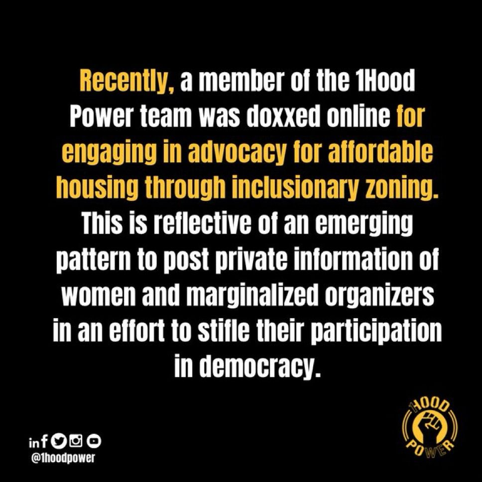 Recently, a member of the Hood Power team was doxxed online for engaging in advocacy for affordable housing through inclusionary zoning.

This is reflective of an emerging pattern to post private information of women and marginalized organizers in an effort to stifle their participation in democracy.
