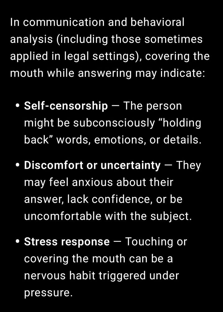In communication and behavioral analysis (including those sometimes applied in legal settings), covering the mouth while answering may indicate:

• Self-censorship – The person might be subconsciously “holding back" words, emotions, or details.

• Discomfort or uncertainty – They may feel anxious about their answer, lack confidence, or be uncomfortable with the subject.

• Stress response – Touching or covering the mouth can be a nervous habit triggered under pressure.