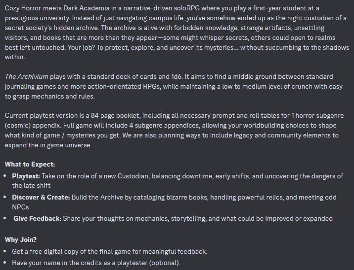 Playtesters Needed: The Archivium

Cozy Horror meets Dark Academia in a narrative-driven soloRPG where you play a first-year student at a prestigious university. Instead of just navigating campus life, you've somehow ended up as the night custodian of a secret society's hidden archive. The archive is alive with forbidden knowledge, strange artifacts, unsettling visitors, and books that are more than they appear—some might whisper secrets, others could open to realms best left untouched. Your job? To protect, explore, and uncover its mysteries... without succumbing to the shadows within.

The Archivium plays with a standard deck of cards and 1d6. It aims to find a middle ground between standard journaling games and more action-orientated RPGs, while maintaining a low to medium level of crunch with easy to grasp mechanics and rules. 

Current playtest version is a 84 page booklet, including all necessary prompt and roll tables for 1 horror subgenre (cosmic) appendix. Full game will include 4 subgenre appendices, allowing your worldbuilding choices to shape what kind of game / mysteries you get. We are also planning ways to include legacy and community elements to expand the in game universe. 

What to Expect:
Playtest: Take on the role of a new Custodian, balancing downtime, early shifts, and uncovering the dangers of the late shift
Discover & Create: Build the Archive by cataloging bizarre books, handling powerful relics, and meeting odd NPCs
 Give Feedback: Share your thoughts on mechanics, storytelling, and what could be improved or expanded

Why Join?
Get a free digital copy of the final game for meaningful feedback.
Have your name in the credits as a playtester (optional).