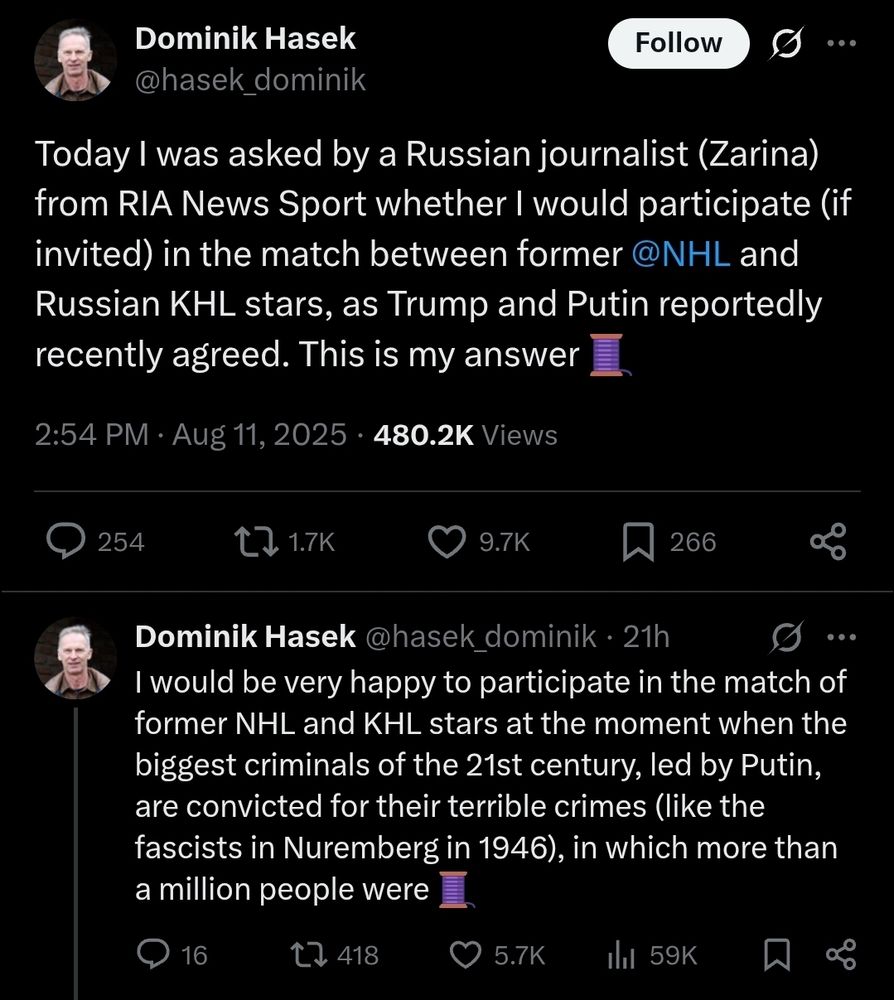 Dominik Hasek @hasek_dominik

Today I was asked by a Russian journalist (Zarina) from RIA News Sport whether I would participate if invited) in the match between former @NHL and Russian KHL stars, as Trump and Putin reportedly recently agreed. This is my answer
2:54 PM: Aug 11, 2025

Dominik Hasek @hasek_dominik
  
I would be very happy to participate in the match of former NHL and KHL stars at the moment when the biggest criminals of the 21st century, led by Putin, are convicted for their terrible crimes (like the fascists in Nuremberg in 1946), in which more than a million people were