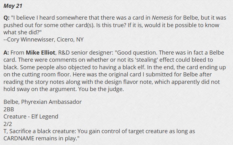 May 21
Q: "I believe I heard somewhere that there was a card in Nemesis for Belbe, but it was pushed out for some other card(s). Is this true? If it is, would it be possible to know what she did?"
--Cory Winnewisser, Cicero, NY

A: From Mike Elliot, R&D senior designer: "Good question. There was in fact a Belbe card. There were comments on whether or not its 'stealing' effect could bleed to black. Some people also objected to having a black elf. In the end, the card ending up on the cutting room floor. Here was the original card I submitted for Belbe after reading the story notes along with the design flavor note, which apparently did not hold sway on the argument. You be the judge.

Belbe, Phyrexian Ambassador
2BB
Creature - Elf Legend
2/2
T, Sacrifice a black creature: You gain control of target creature as long as CARDNAME remains in play."