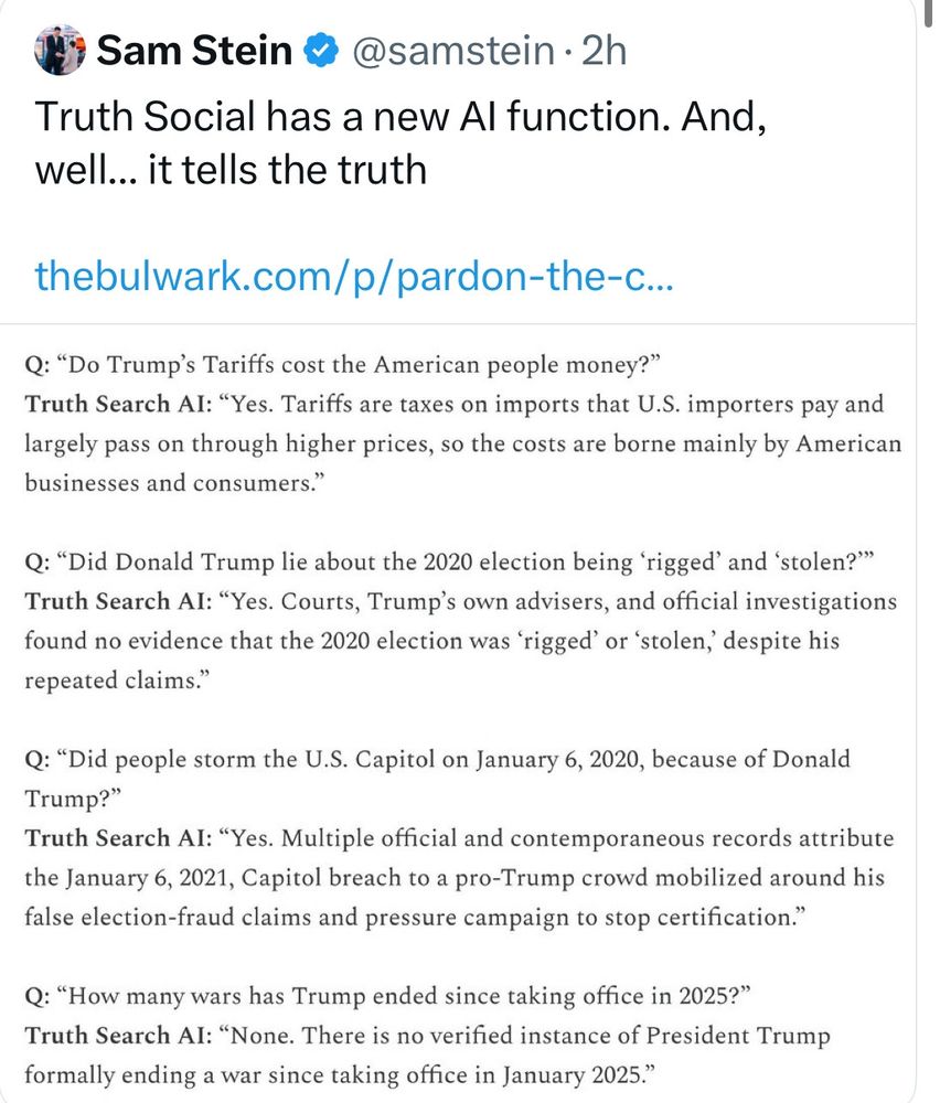 Screen shot of Sam Steins X note on Truth Socials AI function. It contains examples of Truth Social's AI actually telling the truth: 

tariffs are taxes on consumers; 
the 2020 election was absolutely fine; 
Donald Trump incited the January 6th rioters, and 
Trump has ended zero wars. 