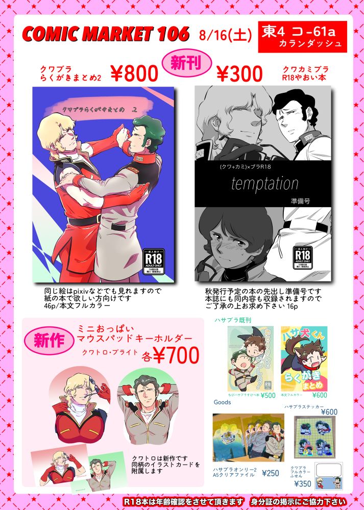 夏コミにサークル参加するので頒布物のお品書き

新作 「クワブラらくがきまとめ2」本文フルカラー46ページ 800円
新作 「temptation 準備号」クワトロとカミーユがブライトを攻めるクワカミブラえっち本の冒頭14ページを先出ししたコピー本 16ページ 300円
新作 クワトロとブライトそれぞれのミニおっぱいマウスパッドキーホルダー 各700円
ハサブラ既刊
「おとうさんといっしょ！」ちびハサブラすけべ本 500円
「ハサ犬くんらくがきまとめ本」本文フルカラー 600円
ハサブラオンリー2のクリアファイル 250円
ハサブラステッカー 600円