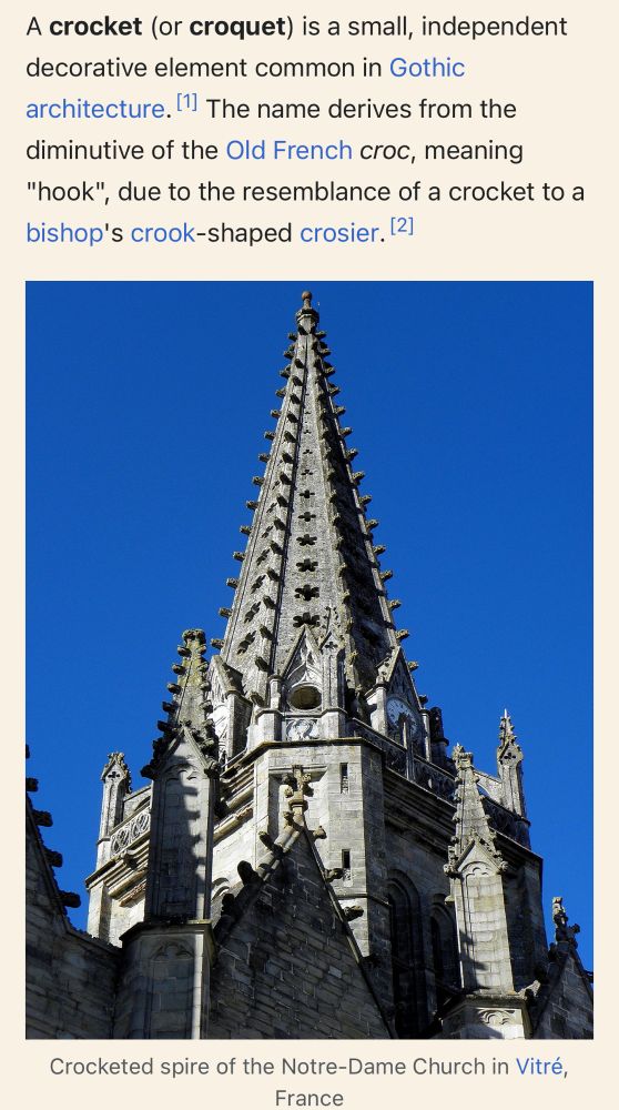 Wikipedia article about "crocket"

A crocket (or croquet) is a small, independent decorative element common in Gothic architecture. The name derives from the diminutive of the Old French croc, meaning "hook", due to the resemblance of a crocket to a bishop's crook-shaped crosier.

Photo 

Crocketed spire of the Notre-Dame Church in Vitré, France
