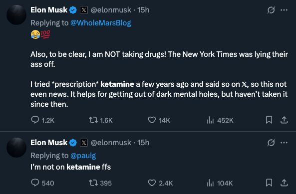 
Elon Musk

@elonmusk
·
15h
Replying to 
@WholeMarsBlog
😂💯

Also, to be clear, I am NOT taking drugs! The New York Times was lying their ass off. 

I tried *prescription* ketamine a few years ago and said so on 𝕏, so this not even news. It helps for getting out of dark mental holes, but haven’t taken it since then.
Elon Musk

@elonmusk
·
15h
Replying to 
@paulg
I’m not on ketamine ffs