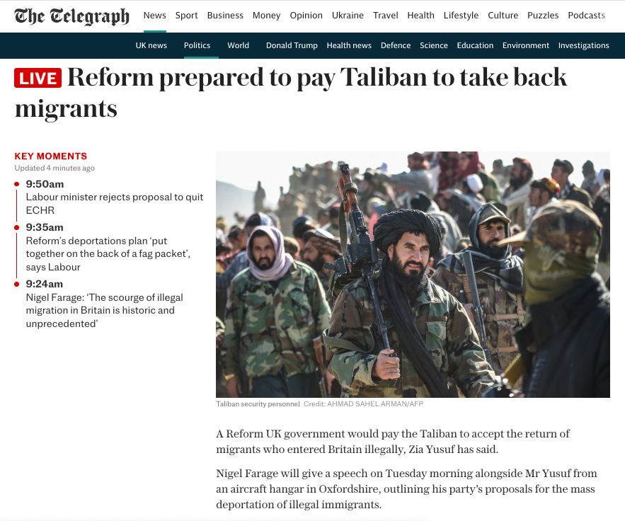 Live Reform prepared to pay Taliban to take back migrants Taliban security personnel Taliban security personnel Credit: AHMAD SAHEL ARMAN/AFP Key moments Updated 4 minutes ago 9:50am Labour minister rejects proposal to quit ECHR 9:35am Reform’s deportations plan ‘put together on the back of a fag packet’, says Labour 9:24am Nigel Farage: ‘The scourge of illegal migration in Britain is historic and unprecedented’ A Reform UK government would pay the Taliban to accept the return of migrants who entered Britain illegally, Zia Yusuf has said. Nigel Farage will give a speech on Tuesday morning alongside Mr Yusuf from an aircraft hangar in Oxfordshire, outlining his party’s proposals for the mass deportation of illegal immigrants.