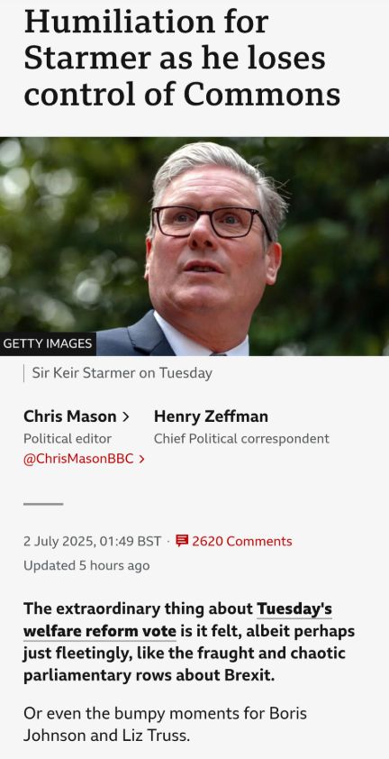 screengrab from BBC news:

"Humiliation for Starmer as he loses control of Commons

Sir Keir Starmer is pictured in a close-up with a backdrop of trees blurred out.
Image source,Getty Images
Image caption,
Sir Keir Starmer on Tuesday

Chris Mason
Political editor
@ChrisMasonBBC
Henry Zeffman
Chief Political correspondent
Published
2 July 2025
4800 Comments
The extraordinary thing about Tuesday's welfare reform vote is it felt, albeit perhaps just fleetingly, like the fraught and chaotic parliamentary rows about Brexit.

Or even the bumpy moments for Boris Johnson and Liz Truss."