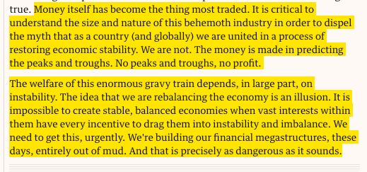 Money itself has become the thing most traded. It is critical to understand the size and nature of this behemoth industry in order to dispel the myth that as a country (and globally) we are united in a process of restoring economic stability. We are not. The money is made in predicting the peaks and troughs. No peaks and troughs, no profit.

The welfare of this enormous gravy train depends, in large part, on instability. The idea that we are rebalancing the economy is an illusion. It is impossible to create stable, balanced economies when vast interests within them have every incentive to drag them into instability and imbalance. We need to get this, urgently. We're building our financial megastructures, these days, entirely out of mud. And that is precisely as dangerous as it sounds.