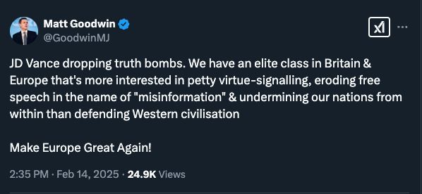 
Matt Goodwin
@GoodwinMJ
JD Vance dropping truth bombs. We have an elite class in Britain & Europe that's more interested in petty virtue-signalling, eroding free speech in the name of "misinformation" & undermining our nations from within than defending Western civilisation

Make Europe Great Again!
2:35 PM · Feb 14, 2025
·
24.9K
 Views