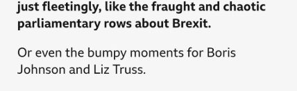 screengrab from BBC news:

"it felt, albeit perhaps just fleetingly, like the fraught and chaotic parliamentary rows about Brexit.

Or even the bumpy moments for Boris Johnson and Liz Truss."
