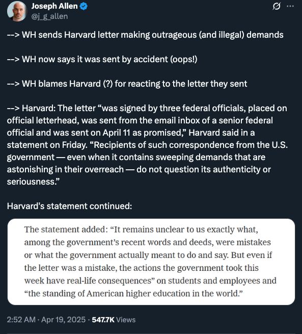 
Joseph Allen
@j_g_allen
--> WH sends Harvard letter making outrageous (and illegal) demands 

--> WH now says it was sent by accident (oops!)

--> WH blames Harvard (?) for reacting to the letter they sent

--> Harvard: The letter “was signed by three federal officials, placed on official letterhead, was sent from the email inbox of a senior federal official and was sent on April 11 as promised,” Harvard said in a statement on Friday. “Recipients of such correspondence from the U.S. government — even when it contains sweeping demands that are astonishing in their overreach — do not question its authenticity or seriousness.”

Harvard's statement continued:
2:52 AM · Apr 19, 2025
·
547.7K
 Views