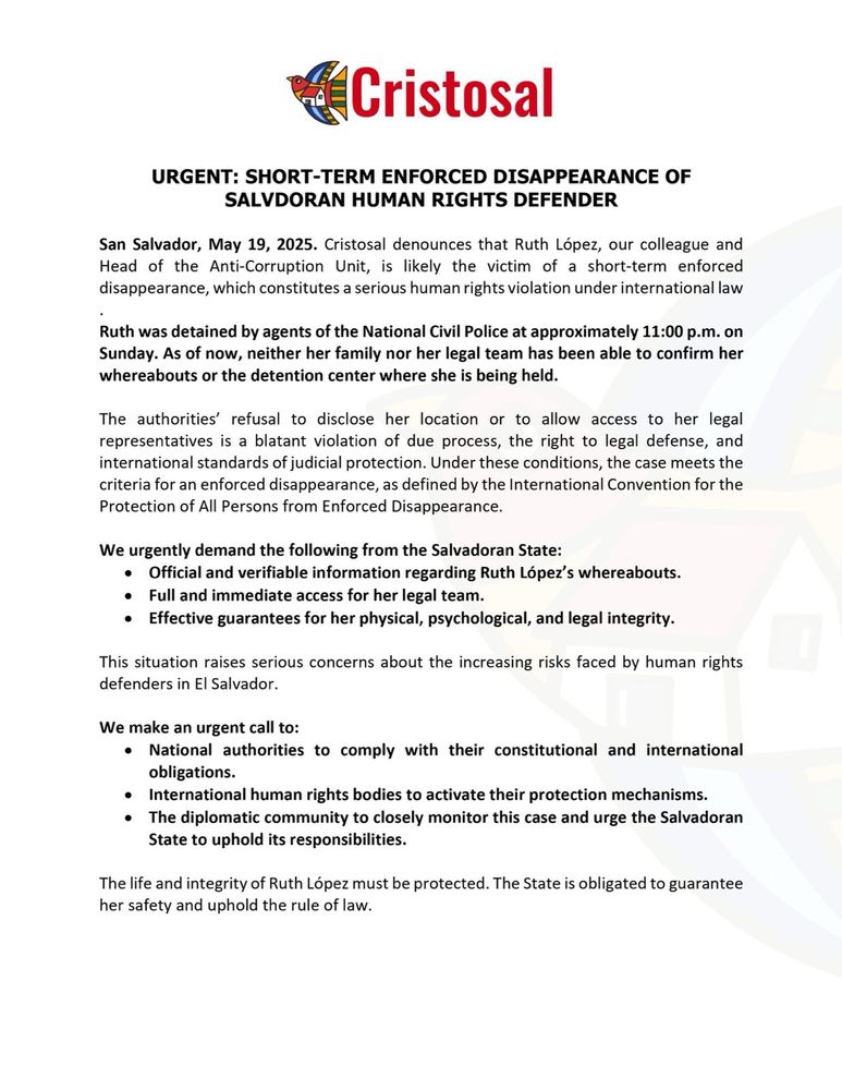 Cristosal
URGENT: SHORT-TERM ENFORCED DISAPPEARANCE OF SALVADORAN HUMAN RIGHTS DEFENDER

San Salvador, May 19, 2025. Cristosal denounces that Ruth López, our colleague and Head of the Anti-Corruption Unit, is likely the victim of a short-term enforced disappearance, which constitutes a serious human rights violation under international law

Ruth was detained by agents of the National Civil Police at approximately 11:00 p.m. on Sunday. As of now, neither her family nor her legal team has been able to confirm her whereabouts or the detention center where she is being held.

The authorities’ refusal to disclose her location or to allow access to her legal representatives is a blatant violation of due process, the right to legal defense, and international standards of judicial protection. Under these conditions, the case meets the criteria for an enforced disappearance, as defined by the International Convention for the Protection of All Persons from Enforced Disappearance.

We urgently demand the following from the Salvadoran State:
> Official and verifiable information regarding Ruth López’s whereabouts.
> Full and immediate access for her legal team.
> Effective guarantees for her physical, psychological, and legal integrity.

This situation raises serious concerns about the increasing risks faced by human rights defenders in El Salvador.