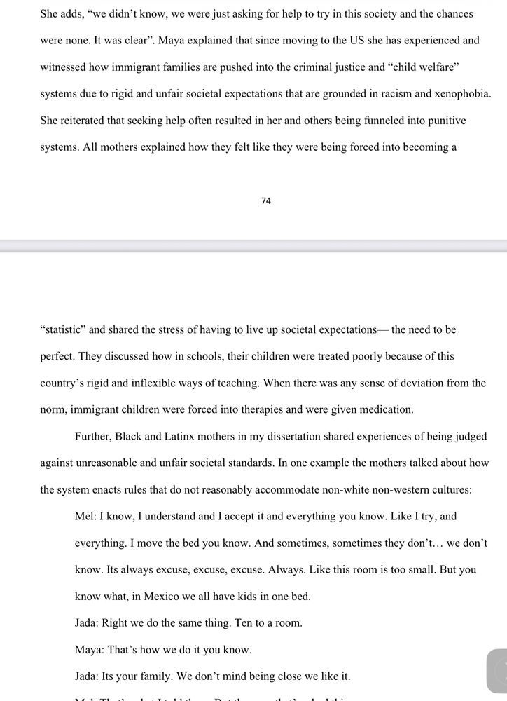 She adds, “we didn’t know, we were just asking for help to try in this society and the chances were none.  It was clear”, Maya explained that since moving to the US she has experienced and witnessed how immigrant families are pushed into the criminal justice and “child welfare” systems due to rigid and unfair societal expectations that are grounded in racism and xenophobia.  She reiterated that seeking help often resulted in her and others being funneled into punitive systems. All mothers explained how they felt like they were being forced into become a

74

“statistic” and shared the stress of having to live up to societal expectations—the need to be perfect. They discussed how in schools, their children were treated poorly because of this country’s rigid and inflexible ways of teaching. When there was any sense of deviation from the norm, immigrant children were forced into therapies and were given medication.
	Further, Black and Latinx mothers in my dissertation shared experiences of being judged against unreasonable and unfair societal standards. In one example the mothers talked about how the system enacts rules that do not reasonably accommodate non-white non-western cultures:
	Mel: I know, I understand and I accept it and everything you know. Like I try, and everything.  I move the bed you know. And sometimes, sometimes they don’t... we don’t know. It’s always excuse, excuse, excuse. Always. Like this room is too small. But you know what, in Mexico we all have kids in one bed.
	Jada: Right we do the same thing. Ten to a room.
	Maya: That’s how we do it you know.
	Jada: It’s your family. We don’t mind being close we like it.