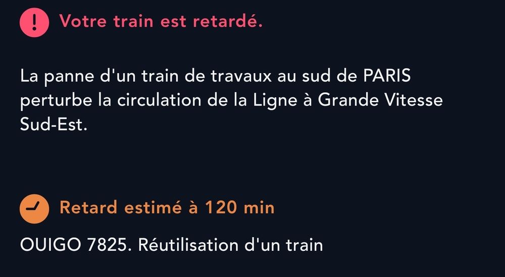 Votre train est retardé.
La panne d'un train de travaux au sud de PARIS perturbe la circulation de la Ligne à Grande Vitesse Sud-Est.

Retard estimé à 120 min. Réutilisation d'un train
