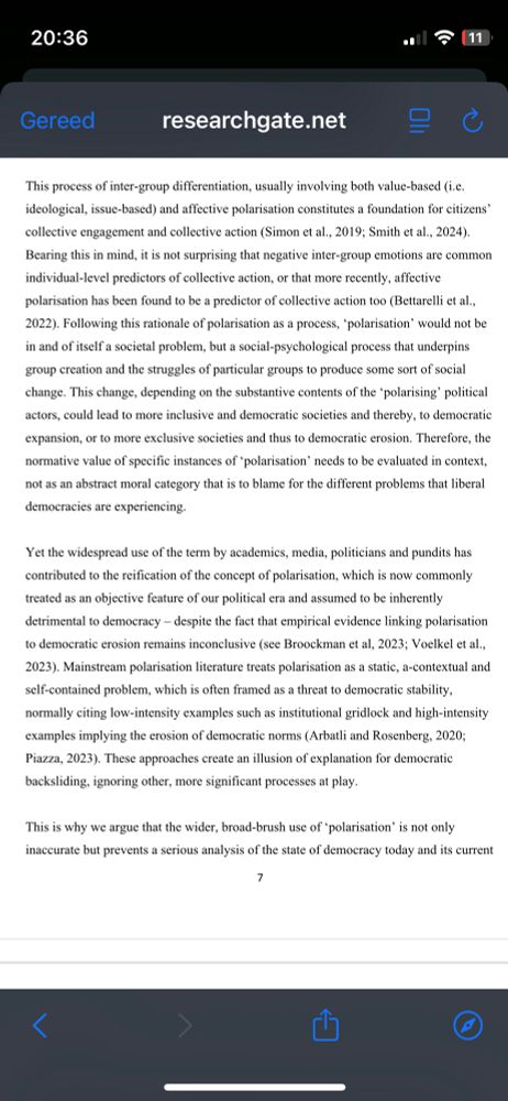 Screenshot van de tekst:

“ Following this rationale of polarisation as a process, ‘polarisation’ would not be in and of itself a societal problem, but a social-psychological process that underpins group creation and the struggles of particular groups to produce some sort of social change. This change, depending on the substantive contents of the ‘polarising’ political actors, could lead to more inclusive and democratic societies and thereby, to democratic expansion, or to more exclusive societies and thus to democratic erosion. Therefore, the normative value of specific instances of ‘polarisation’ needs to be evaluated in context, not as an abstract moral category that is to blame for the different problems that liberal democracies are experiencing.   Yet the widespread use of the term by academics, media, politicians and pundits has contributed to the reification of the concept of polarisation, which is now commonly treated as an objective feature of our political era and assumed to be inherently detrimental to democracy – despite the fact that empirical evidence linking polarisation to democratic erosion remains inconclusive (see Broockman et al, 2023; Voelkel et al.”


https://www.researchgate.net/publication/397241908_A_critique_of_the_polarisation_narrative_Expanding_the_limits_of_democracy_parties_and_political_participation