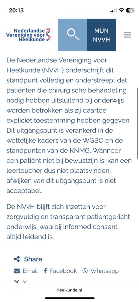Argos-uitzending over ‘leer-toucher’: standpunt NVvH
Op zondag 5 oktober zendt onderzoeksprogramma Argos (VPRO/HUMAN, NPO2) een reportage uit over zogenoemde leertouchers: onderzoeken die door artsen in opleiding of coassistenten worden uitgevoerd bij patiënten onder narcose, zonder dat daarvoor expliciet toestemming is gevraagd.

In de uitzending komen verschillende perspectieven aan bod, waaronder signalen uit een enquête en de reactie van het ministerie van VWS. Het ministerie benadrukt dat voor een leertoucher altijd toestemming vereist is, omdat het gaat om een ingrijpende handeling die niet medisch noodzakelijk is voor de behandeling van de patiënt.

De Nederlandse Vereniging voor Heelkunde (NVvH) onderschrijft dit standpunt volledig en onderstreept dat patiënten die chirurgische behandeling nodig hebben uitsluitend bij onderwijs worden betrokken als zij daartoe expliciet toestemming hebben gegeven. Dit uitgangspunt is verankerd in de wettelijke kaders van de WGBO en de standpunten van de KNMG. Wanneer een patiënt niet bij bewustzijn is, kan een leertoucher dus niet plaatsvinden, afwijken van dit uitgangspunt is niet acceptabel.

De NVvH blijft zich inzetten voor zorgvuldig en transparant patiëntgericht onderwijs, waarbij informed consent altijd leidend is.