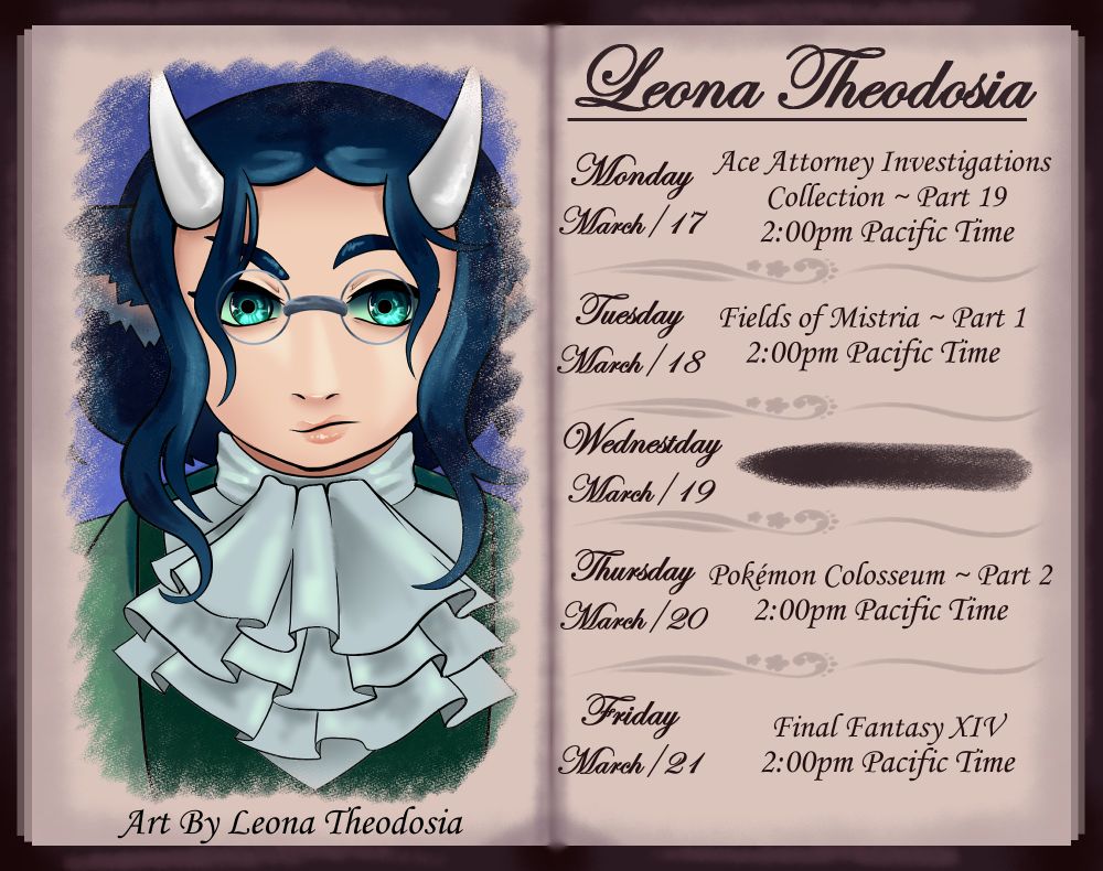 Stream Schedule for between March 17th to 21st

Monday: Ace Attorney Investigations Collection
We are starting to get the picture of what really happened. Let us see how much we reveal!

Tuesday: Fields Of Mistria
I solved the problem (It was Windows, it always Windows for me) so now I can actually stream FoM. Really excited to stream this early access indie game as it already has a lot going for it. 80/90s anime style too!

Thursday: Pokémon Colosseum
Continuing the Umbreon, Espeon and Pluse only run till after the Mt. Battle Boss fight.
This is how I played my first time through

Friday: Final Fantasy XIV
Probably going to focus on leveling up

Art is of Leona in an Miles Edgeworth inspired outfit