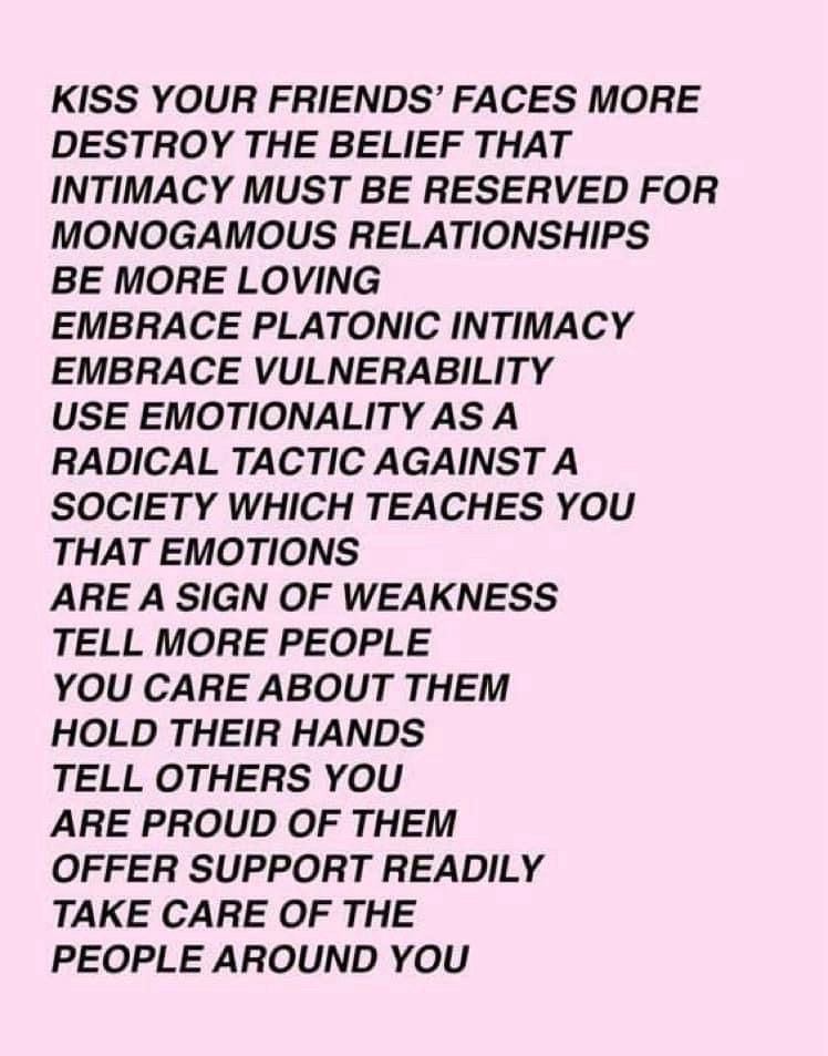 KISS YOUR FRIENDS' FACES MORE
DESTROY THE BELIEF THAT INTIMACY MUST BE RESERVED FOR MONOGAMOUS RELATIONSHIPS
BE MORE LOVING
EMBRACE PLATONIC INTIMACY
EMBRACE VULNERABILITY
USE EMOTIONALITY AS A RADICAL TACTIC AGAINST A SOCIETY WHICH TEACHES YOU THAT EMOTIONS
ARE A SIGN OF WEAKNESS
TELL MORE PEOPLE
YOU CARE ABOUT THEM
HOLD THEIR HANDS TELL OTHERS YOU ARE PROUD OF THEM
OFFER SUPPORT READILY
TAKE CARE OF THE PEOPLE AROUND YOU