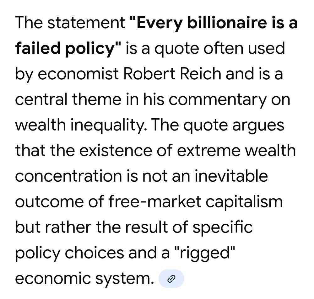 The statement "Every billionaire is a failed policy" is a quote often used by economist Robert Reich and is a central theme in his commentary on wealth inequality. The quote argues that the existence of extreme wealth concentration is not an inevitable outcome of free-market capitalism but rather the result of specific policy choices and a "rigged" economic system. 