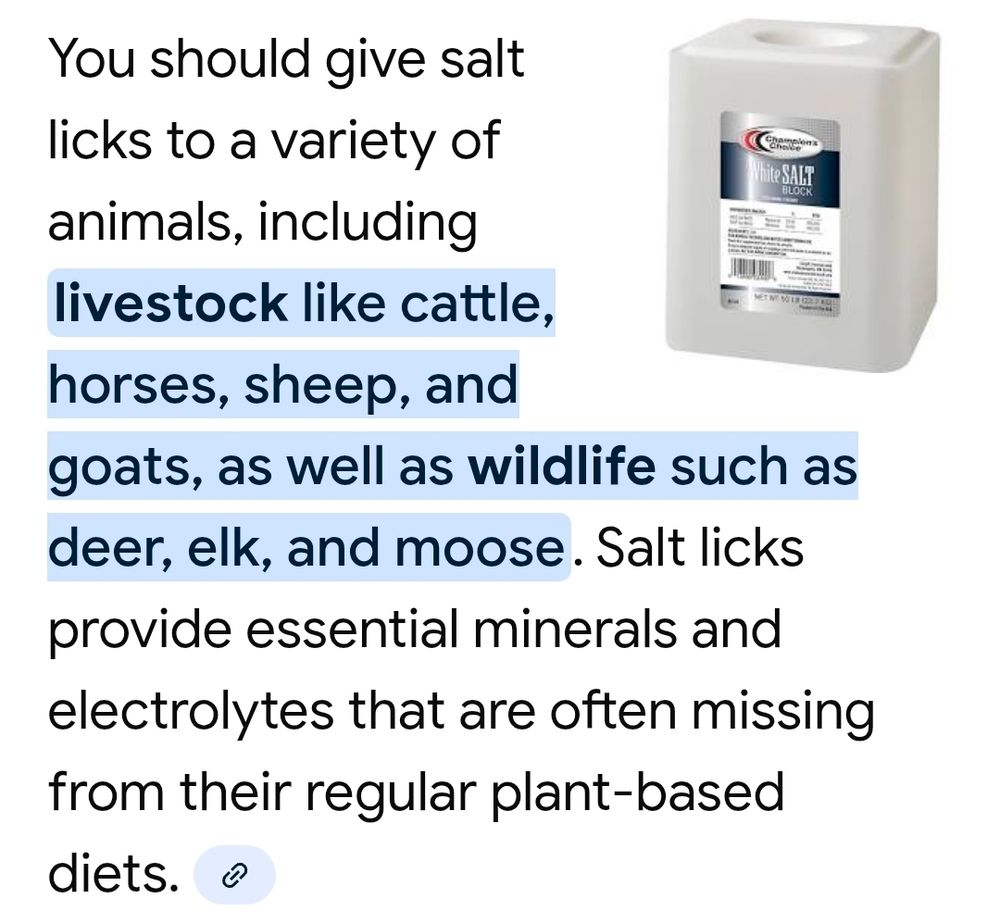 You should give salt licks to a variety of animals, including livestock like cattle, horses, sheep, and goats, as well as wildlife such as deer, elk, and moose. Salt licks provide essential minerals and electrolytes that are often missing from their regular plant-based diets. 
