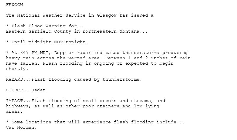 FFWGGW

The National Weather Service in Glasgow has issued a

* Flash Flood Warning for...
Eastern Garfield County in northeastern Montana...

* Until midnight MDT tonight.

* At 847 PM MDT, Doppler radar indicated thunderstorms producing
heavy rain across the warned area. Between 1 and 2 inches of rain
have fallen. Flash flooding is ongoing or expected to begin
shortly.

HAZARD...Flash flooding caused by thunderstorms.

SOURCE...Radar.

IMPACT...Flash flooding of small creeks and streams, and
highways, as well as other poor drainage and low-lying
areas.

* Some locations that will experience flash flooding include...
Van Norman.