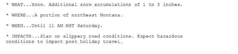 * WHAT...Snow. Additional snow accumulations of 1 to 3 inches.

* WHERE...A portion of northeast Montana.

* WHEN...Until 11 AM MST Saturday.

* IMPACTS...Plan on slippery road conditions. Expect hazardous
conditions to impact post holiday travel.
