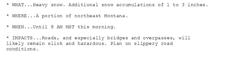 * WHAT...Heavy snow. Additional snow accumulations of 1 to 3 inches.

* WHERE...A portion of northeast Montana.

* WHEN...Until 8 AM MST this morning.

* IMPACTS...Roads, and especially bridges and overpasses, will
likely remain slick and hazardous. Plan on slippery road
conditions.