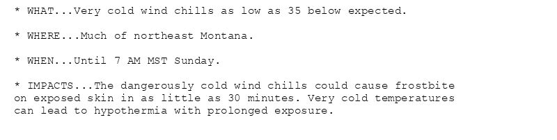 * WHAT...Very cold wind chills as low as 35 below expected.

* WHERE...Much of northeast Montana.

* WHEN...Until 7 AM MST Sunday.

* IMPACTS...The dangerously cold wind chills could cause frostbite
on exposed skin in as little as 30 minutes. Very cold temperatures
can lead to hypothermia with prolonged exposure.