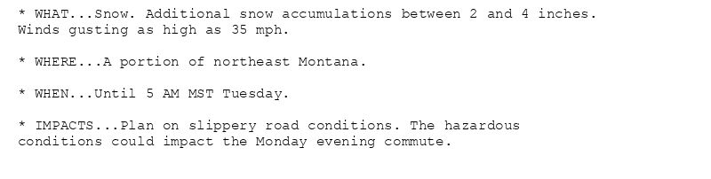* WHAT...Snow. Additional snow accumulations between 2 and 4 inches.
Winds gusting as high as 35 mph.

* WHERE...A portion of northeast Montana.

* WHEN...Until 5 AM MST Tuesday.

* IMPACTS...Plan on slippery road conditions. The hazardous
conditions could impact the Monday evening commute.