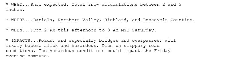 * WHAT...Snow expected. Total snow accumulations between 2 and 5
inches.

* WHERE...Daniels, Northern Valley, Richland, and Roosevelt Counties.

* WHEN...From 2 PM this afternoon to 8 AM MST Saturday.

* IMPACTS...Roads, and especially bridges and overpasses, will
likely become slick and hazardous. Plan on slippery road
conditions. The hazardous conditions could impact the Friday
evening commute.