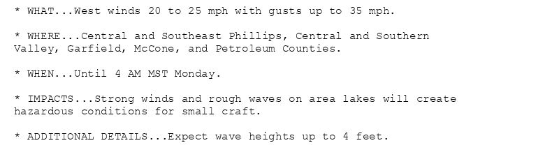 * WHAT...West winds 20 to 25 mph with gusts up to 35 mph.

* WHERE...Central and Southeast Phillips, Central and Southern
Valley, Garfield, McCone, and Petroleum Counties.

* WHEN...Until 4 AM MST Monday.

* IMPACTS...Strong winds and rough waves on area lakes will create
hazardous conditions for small craft.

* ADDITIONAL DETAILS...Expect wave heights up to 4 feet.