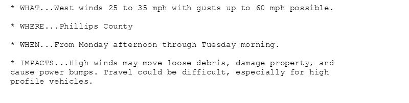 * WHAT...West winds 25 to 35 mph with gusts up to 60 mph possible.

* WHERE...Phillips County

* WHEN...From Monday afternoon through Tuesday morning.

* IMPACTS...High winds may move loose debris, damage property, and
cause power bumps. Travel could be difficult, especially for high
profile vehicles.