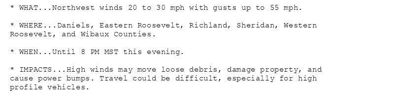 * WHAT...Northwest winds 20 to 30 mph with gusts up to 55 mph.

* WHERE...Daniels, Eastern Roosevelt, Richland, Sheridan, Western
Roosevelt, and Wibaux Counties.

* WHEN...Until 8 PM MST this evening.

* IMPACTS...High winds may move loose debris, damage property, and
cause power bumps. Travel could be difficult, especially for high
profile vehicles.