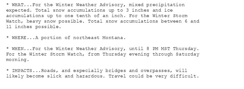 * WHAT...For the Winter Weather Advisory, mixed precipitation
expected. Total snow accumulations up to 3 inches and ice
accumulations up to one tenth of an inch. For the Winter Storm
Watch, heavy snow possible. Total snow accumulations between 6 and
11 inches possible.

* WHERE...A portion of northeast Montana.

* WHEN...For the Winter Weather Advisory, until 8 PM MST Thursday.
For the Winter Storm Watch, from Thursday evening through Saturday
morning.

* IMPACTS...Roads, and especially bridges and overpasses, will
likely become slick and hazardous. Travel could be very difficult.