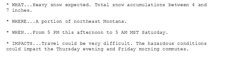 * WHAT...Heavy snow expected. Total snow accumulations between 4 and
7 inches.

* WHERE...A portion of northeast Montana.

* WHEN...From 5 PM this afternoon to 5 AM MST Saturday.

* IMPACTS...Travel could be very difficult. The hazardous conditions
could impact the Thursday evening and Friday morning commutes.