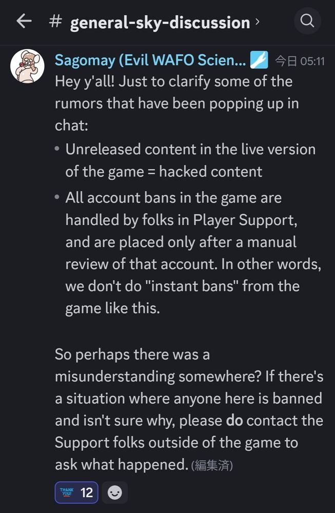 Hey y'all! Just to clarify some of the rumors that have been popping up in chat:
- Unreleased content in the live version of the game = hacked content
- All account bans in the game are handled by folks in Player Support, and are placed only after a manual review of that account. In other words, we don't do "instant bans" from the game like this.

So perhaps there was a misunderstanding somewhere? If there's a situation where anyone here is banned and isn't sure why, please **do** contact the Support folks outside of the game to ask what happened.

やあ、皆さん！ チャット内で浮上している噂のいくつかを明確にしたいと思います。
 - ゲームのライブバージョンの未公開コンテンツ = ハッキングされたコンテンツ
 - ゲーム内のすべてのアカウントBANはプレーヤーサポートの担当者によって処理され、そのアカウントの手動レビュー後にのみ適用されます。 つまり、このようなゲームからの「即時BAN」は行いません。

ということは、どこかで誤解があったのではないでしょうか？ ここの誰かがBANされているがその理由がわからない状況がある場合は、必ず、ゲーム外のサポート担当者に連絡して何が起こったのか尋ねてください。