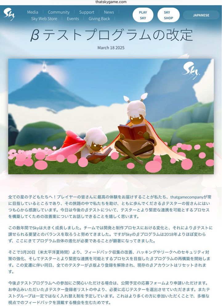 βテストプログラムの改定 - That Sky Game
全ての星の子どもたちへ！プレイヤーの皆さんに最高の体験をお届けすることが私たち、thatgamecompanyが常に目指しているところであり、その旅路の中で私たちを助け、ともに歩んでくださるβテスターの皆さんにはいつも心から感謝しています。今日は今後のβテストについて、テスターとより緊密な連携を可能とするプロセスを構築してくための改善案についてお話しできることを嬉しく思います。

この数年間でSkyは大きく成長しました。チームでは開発と制作プロセスにおける変化と、それによりβテストに課せられる要望とのバランスを取ろうと努めてきました。ですがSkyのβプログラムは2018年よりほぼ変わらず、ここにきてプログラム自体の進化が必要であることが顕著になってきました。

そこで3月20日（米太平洋夏時間）より、フィードバック収集の改善、ハッキングやリークへのセキュリティ対策の強化、そしてテスターとより緊密な連携を可能とするプロセスを目指したβプログラムの再構築を開始します。この変遷に伴い同日、全てのテスターがβ版より登録を解除され、現存のβアカウントはリセットされます。

今後βテストプログラムへの参加にご関心いただける場合は、公開予定の応募フォームより申請いただけます。お申込みいただいたβテスター登録者リストの中より、必要に応じテスターを選出させていただきます。またテストグループは一定ではなく入れ替え制を予定しています。これはより多くの方に参加いただくことで、多様な視点でのフィードバックを頂戴する機会を生むためです。