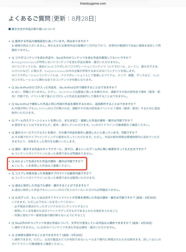 よくあるご質問 [更新：8月28日]
● 展示方法や作品の取り扱いについて

Q: 販売する作品の価格設定に迷っています。例はありますか？
A: 価格の例はございません。持ち込まれる販売作品の総額が10万円以下かつ、非営利の範囲内で自由に価格を設定して問題ありません。

Q: コラボコンテンツを含む作品や、Sky以外のIPコンテンツを含む作品を販売してもいいですか？
A: thatgamecompanyが所有しないIPコンテンツを含む作品は頒布・展示いただけません。
※IPコンテンツとは、過去にSkyとコラボしたIPコラボレーションコンテンツ（シナモロール、ムーミン、星の王子さま、AURORAなど）に限らず、thatgamecompany以外の企業が所有するあらゆるIPコンテンツを指します。
※IPコラボレーションコンテンツとは、IPコラボレーションとして登場したアイテム、エリア、精霊、ダンスなど、Skyとのコラボレーションに関わる全てのコンテンツが対象となります。

Q: Sky ArtFestのロゴが入った作品を、Sky ArtFest以外で頒布することはできますか？
A: はい、問題ございません。ただし、Sky ArtFestご出展後に残った在庫分のみ、通販やその他の即売会で頒布（販売・配布）可能です。イベント終了後にロゴが入った作品を追加制作して頒布することはできません。

Q: Sky ArtFestで頒布した作品と同じ内容の作品を頒布するために、追加制作することはできますか？
A: 内容が同じでもSky ArtFestのロゴが無ければ、通販やその他の即売会イベントにて頒布（販売・配布）するために追加制作いただけます。

Q: ゲーム内スクリーンショットを用いた、または加工・装飾した作品の頒布・展示は可能ですか？
A: 販売することはできませんが、配布・展示していただけます。Skyのガイドライン/行動規範をご確認ください。

Q: 展示スペースでリクエストを受け、その場で作品を制作し販売したいと思っています。可能ですか？
A: その場でのライブペインティングと販売も行っていただけます。ただし、作品の制作時間は開場時間内に収めていただきますよう、余裕をもった受付をお願いいたします。

Q: 頒布・展示する作品のキャラクターに、目や口、鼻といったゲーム内に無い表現を行っても大丈夫ですか？
A: コンテンツガイドラインに沿った表現であれば問題ありません。

Q: AIによって生成された作品の頒布・展示は可能ですか？
A: いいえ、AIを使用した作品はご遠慮ください。

Q: コスプレ写真を扱った写真集やブロマイドは販売可能ですか？
A: コンテンツガイドラインに沿った表現であれば販売いただけます。

Q: 過去に制作した作品でも頒布・展示することができますか？
A: 過去に制作した作品でもSky ArtFestのロゴを入れていたいただければ問題ありません。

Q: 公式グッズ、もしくは公式オフラインイベントの写真を使用した作品の頒布・展示は可能ですか？ [追加：8月28日]
A:できます。ただし以下のルールを守ってください：
・必ず独自の視点が入ったオリジナルのコンテンツとすること
・使用している写真が公式のイベントやグッズのものであるとわかる表記を入れること
・写真に他社IPや一般参加者の顔が映らないようにすること

Q: Sky以外のIPコンテンツを含む作品について、文字だけ言及している作品なら頒布できますか？ [追加：8月28日]
A: 頒布できません。Sky以外のIPコンテンツを含む作品は頒布・展示いただけません。

Q: 立体物も頒布することはできますか？ [追加：8月28日]
A: 頒布できます。ただし、公式の製品かどうか判別できないレベルまで精巧に再現されたものは除きます。詳しくはSkyのガイドライン/行動規範をご確認ください。