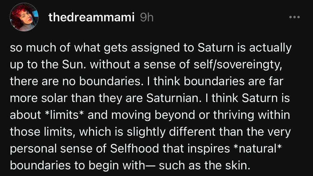 from thedreammami on threads: so much of what gets assigned to Saturn is actually up to the Sun. without a sense of self/sovereingty, there are no boundaries. I think boundaries are far more solar than they are Saturnian. I think Saturn is about *limits* and moving beyond or thriving within those limits, which is slightly different than the very personal sense of Selfhood that inspires *natural* boundaries to begin with— such as the skin.