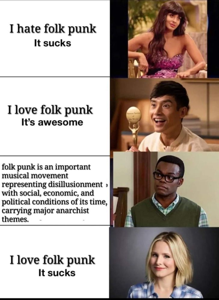 Four individual photos of the main human protagonists of “The Good place” Tahani is saying “I hate folk punk It sucks” Jason is saying “I love folk punk It's awesome” Chidi is saying “folk punk is an important musical movement representing disillusionment with social, economic, and political conditions of its time, carrying major anarchist themes” Eleanor is saying “I love folk punk It sucks”