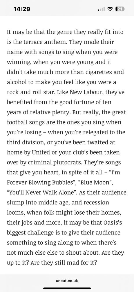 It may be that the genre they really fit into is the terrace anthem. They made their name with songs to sing when you were winning, when you were young and it didn’t take much more than cigarettes and alcohol to make you feel like you were a rock and roll star. Like New Labour, they’ve benefited from the good fortune of ten years of relative plenty. But really, the great football songs are the ones you sing when you’re losing – when you’re relegated to the third division, or you’ve been twatted at home by United or your club’s been taken over by criminal plutocrats. They’re songs that give you heart, in spite of it all – “I’m Forever Blowing Bubbles”, “Blue Moon”, “You’ll Never Walk Alone”. As their audience slump into middle age, and recession looms, when folk might lose their homes, their jobs and more, it may be that Oasis’s biggest challenge is to give their audience something to sing along to when there’s not much else else to shout about. Are they up to it? Are they still mad for it?