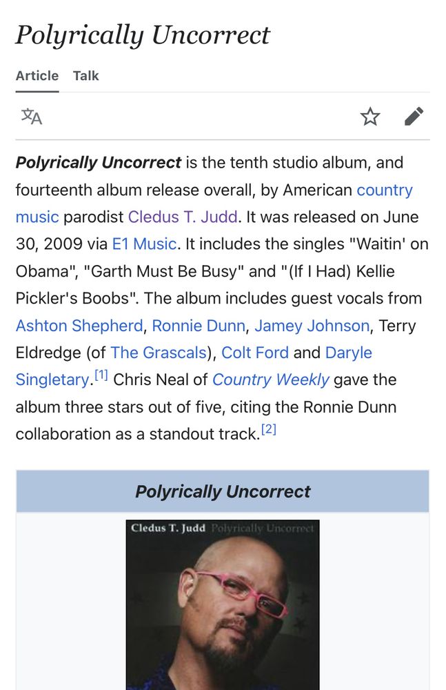 Wikipedia screencap. “Polyrically Uncorrect is the tenth studio album, and fourteenth album release overall, by American country music parodist Cledus T. Judd. It was released on June 30, 2009 via E1 Music. It includes the singles "Waitin' on Obama", "Garth Must Be Busy" and "(If I Had) Kellie Pickler's Boobs". The album includes guest vocals from Ashton Shepherd, Ronnie Dunn, Jamey Johnson, Terry Eldredge (of The Grascals), Colt Ford and Daryle Singletary. (1 Chris Neal of Country Weekly gave the album three stars out of five, citing the Ronnie Dunn collaboration as a standout track. “