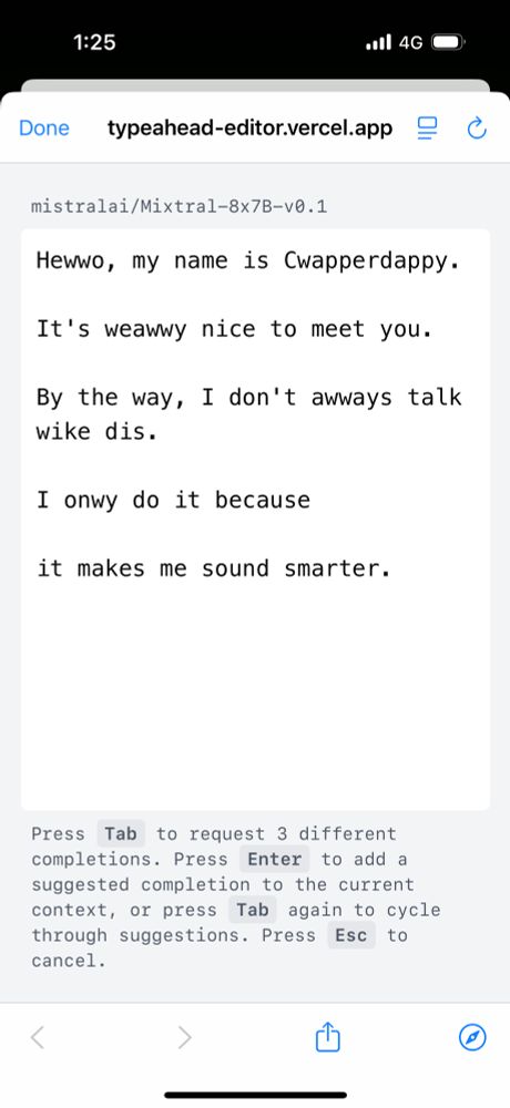 The image displays a mobile phone screen showing a text editor interface. The status bar at the top shows "1:25" as the time, "4G" signal strength, and a partial battery icon.

The page title reads "typeahead-editor.vercel.app" with a "Done" button on the left and two icons on the right. Below the header is a label "mistralai/Mixtral-8x7B-v0.1".

The main editing area contains five lines of text:
"Hewwo, my name is Cwapperdappy."
"It's weawwy nice to meet you."
"By the way, I don't awways talk wike dis."
"I onwy do it because"
"it makes me sound smarter."

At the bottom of the editing area is instructional text stating: "Press Tab to request 3 different completions. Press Enter to add a suggested completion to the current context, or press Tab again to cycle through suggestions. Press Esc to cancel."

The bottom of the screen shows navigation arrows on the left and right sides, with share and edit buttons in the center-right area, and a horizontal bar at the very bottom of the screen.​​​​​​​​​​​​​​​​