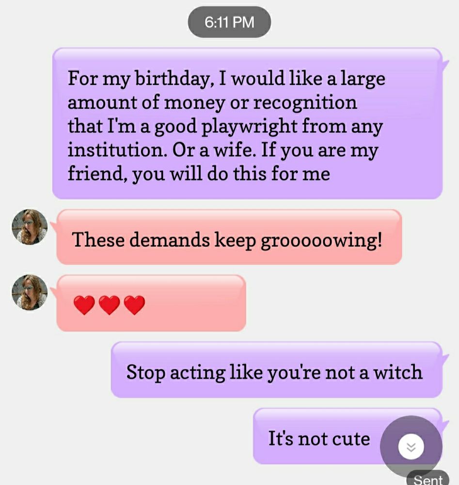 Text exchange.

Me: for my birthday, I would like a large amount of money or recognition that I'm a good playwright from any institution. Or a wife. If you are my friend, you will do this for me